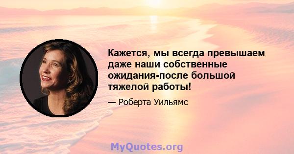 Кажется, мы всегда превышаем даже наши собственные ожидания-после большой тяжелой работы!