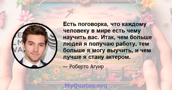 Есть поговорка, что каждому человеку в мире есть чему научить вас. Итак, чем больше людей я получаю работу, тем больше я могу выучить, и чем лучше я стану актером.