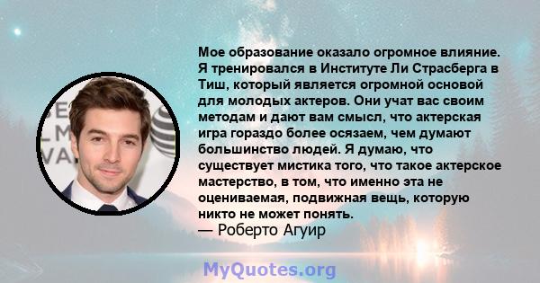 Мое образование оказало огромное влияние. Я тренировался в Институте Ли Страсберга в Тиш, который является огромной основой для молодых актеров. Они учат вас своим методам и дают вам смысл, что актерская игра гораздо