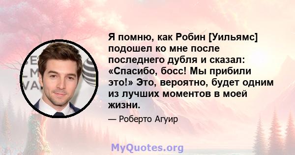 Я помню, как Робин [Уильямс] подошел ко мне после последнего дубля и сказал: «Спасибо, босс! Мы прибили это!» Это, вероятно, будет одним из лучших моментов в моей жизни.