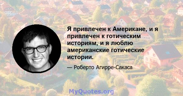 Я привлечен к Американе, и я привлечен к готическим историям, и я люблю американские готические истории.