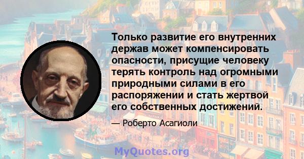 Только развитие его внутренних держав может компенсировать опасности, присущие человеку терять контроль над огромными природными силами в его распоряжении и стать жертвой его собственных достижений.