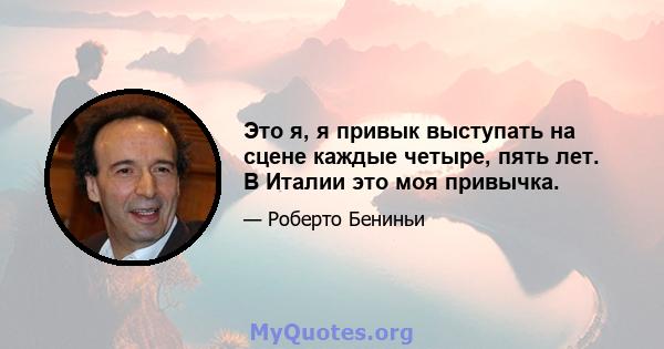 Это я, я привык выступать на сцене каждые четыре, пять лет. В Италии это моя привычка.