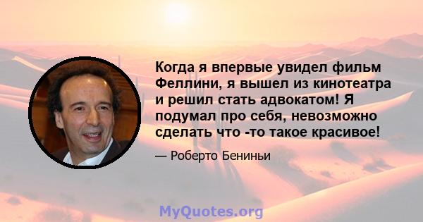 Когда я впервые увидел фильм Феллини, я вышел из кинотеатра и решил стать адвокатом! Я подумал про себя, невозможно сделать что -то такое красивое!