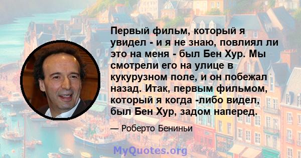 Первый фильм, который я увидел - и я не знаю, повлиял ли это на меня - был Бен Хур. Мы смотрели его на улице в кукурузном поле, и он побежал назад. Итак, первым фильмом, который я когда -либо видел, был Бен Хур, задом