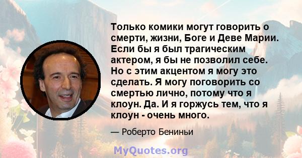 Только комики могут говорить о смерти, жизни, Боге и Деве Марии. Если бы я был трагическим актером, я бы не позволил себе. Но с этим акцентом я могу это сделать. Я могу поговорить со смертью лично, потому что я клоун.