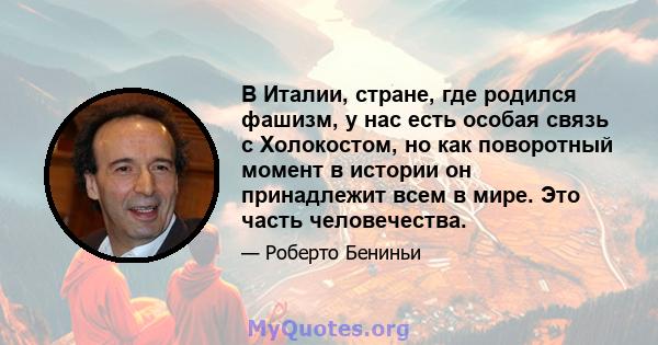 В Италии, стране, где родился фашизм, у нас есть особая связь с Холокостом, но как поворотный момент в истории он принадлежит всем в мире. Это часть человечества.