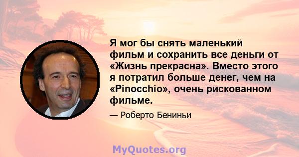 Я мог бы снять маленький фильм и сохранить все деньги от «Жизнь прекрасна». Вместо этого я потратил больше денег, чем на «Pinocchio», очень рискованном фильме.