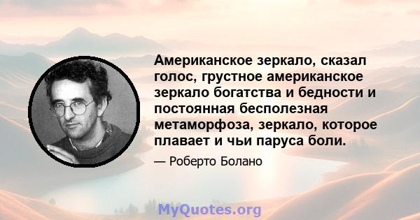 Американское зеркало, сказал голос, грустное американское зеркало богатства и бедности и постоянная бесполезная метаморфоза, зеркало, которое плавает и чьи паруса боли.