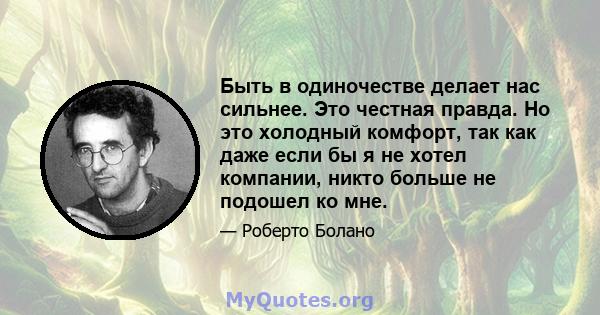 Быть в одиночестве делает нас сильнее. Это честная правда. Но это холодный комфорт, так как даже если бы я не хотел компании, никто больше не подошел ко мне.