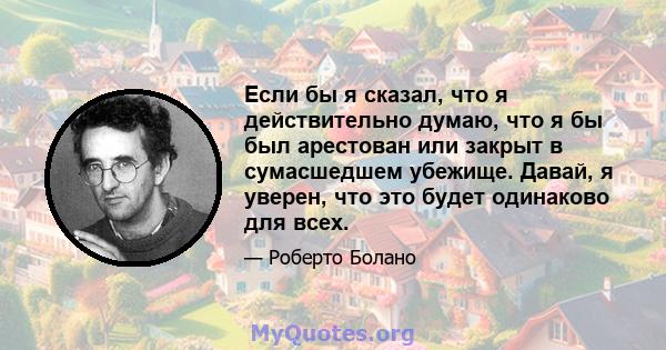 Если бы я сказал, что я действительно думаю, что я бы был арестован или закрыт в сумасшедшем убежище. Давай, я уверен, что это будет одинаково для всех.