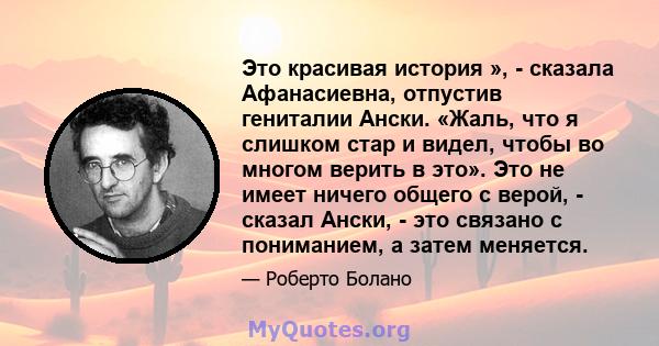 Это красивая история », - сказала Афанасиевна, отпустив гениталии Ански. «Жаль, что я слишком стар и видел, чтобы во многом верить в это». Это не имеет ничего общего с верой, - сказал Ански, - это связано с пониманием,