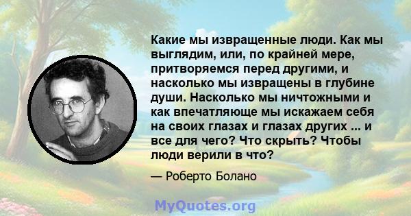 Какие мы извращенные люди. Как мы выглядим, или, по крайней мере, притворяемся перед другими, и насколько мы извращены в глубине души. Насколько мы ничтожными и как впечатляюще мы искажаем себя на своих глазах и глазах