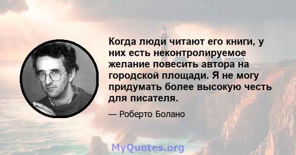 Когда люди читают его книги, у них есть неконтролируемое желание повесить автора на городской площади. Я не могу придумать более высокую честь для писателя.