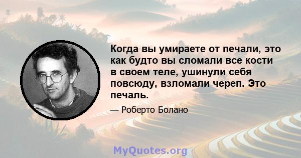 Когда вы умираете от печали, это как будто вы сломали все кости в своем теле, ушинули себя повсюду, взломали череп. Это печаль.