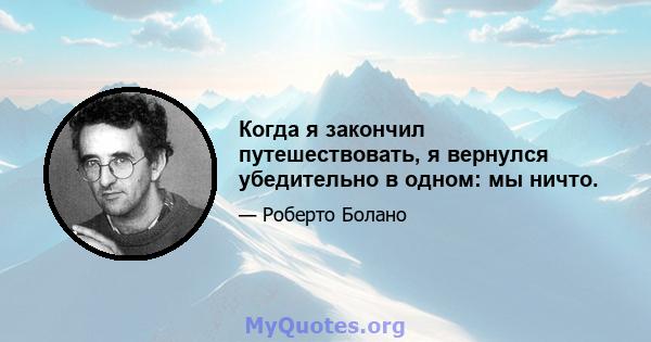 Когда я закончил путешествовать, я вернулся убедительно в одном: мы ничто.