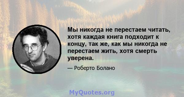 Мы никогда не перестаем читать, хотя каждая книга подходит к концу, так же, как мы никогда не перестаем жить, хотя смерть уверена.