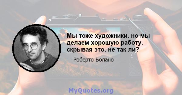 Мы тоже художники, но мы делаем хорошую работу, скрывая это, не так ли?