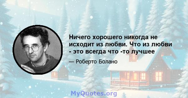 Ничего хорошего никогда не исходит из любви. Что из любви - это всегда что -то лучшее