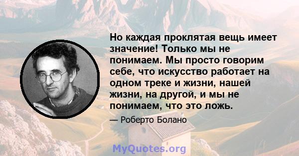 Но каждая проклятая вещь имеет значение! Только мы не понимаем. Мы просто говорим себе, что искусство работает на одном треке и жизни, нашей жизни, на другой, и мы не понимаем, что это ложь.