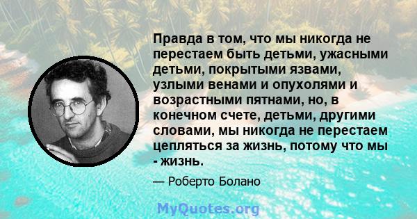 Правда в том, что мы никогда не перестаем быть детьми, ужасными детьми, покрытыми язвами, узлыми венами и опухолями и возрастными пятнами, но, в конечном счете, детьми, другими словами, мы никогда не перестаем цепляться 