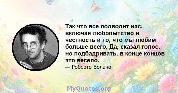 Так что все подводит нас, включая любопытство и честность и то, что мы любим больше всего. Да, сказал голос, но подбадривать, в конце концов это весело.