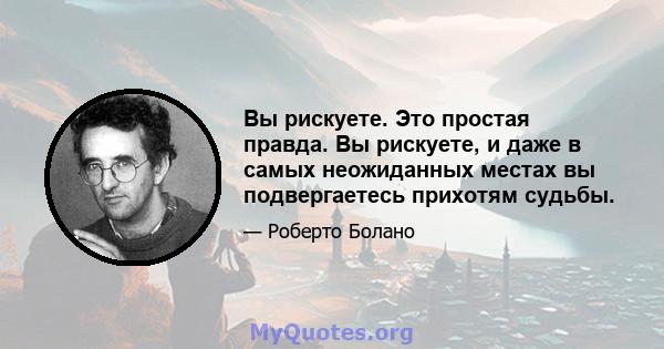 Вы рискуете. Это простая правда. Вы рискуете, и даже в самых неожиданных местах вы подвергаетесь прихотям судьбы.