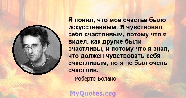 Я понял, что мое счастье было искусственным. Я чувствовал себя счастливым, потому что я видел, как другие были счастливы, и потому что я знал, что должен чувствовать себя счастливым, но я не был очень счастлив.