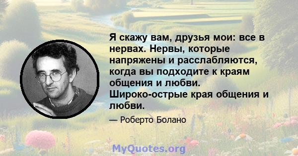 Я скажу вам, друзья мои: все в нервах. Нервы, которые напряжены и расслабляются, когда вы подходите к краям общения и любви. Широко-острые края общения и любви.