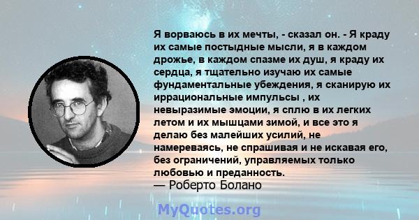 Я ворваюсь в их мечты, - сказал он. - Я краду их самые постыдные мысли, я в каждом дрожье, в каждом спазме их душ, я краду их сердца, я тщательно изучаю их самые фундаментальные убеждения, я сканирую их иррациональные