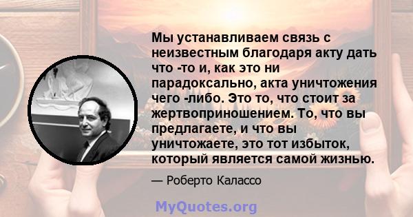 Мы устанавливаем связь с неизвестным благодаря акту дать что -то и, как это ни парадоксально, акта уничтожения чего -либо. Это то, что стоит за жертвоприношением. То, что вы предлагаете, и что вы уничтожаете, это тот