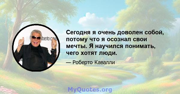 Сегодня я очень доволен собой, потому что я осознал свои мечты. Я научился понимать, чего хотят люди.