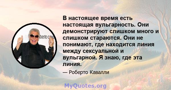 В настоящее время есть настоящая вульгарность. Они демонстрируют слишком много и слишком стараются. Они не понимают, где находится линия между сексуальной и вульгарной. Я знаю, где эта линия.