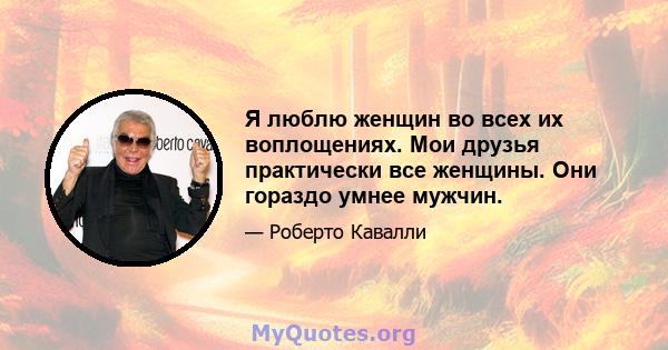 Я люблю женщин во всех их воплощениях. Мои друзья практически все женщины. Они гораздо умнее мужчин.