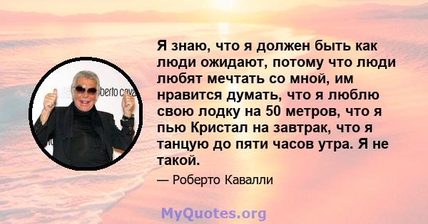 Я знаю, что я должен быть как люди ожидают, потому что люди любят мечтать со мной, им нравится думать, что я люблю свою лодку на 50 метров, что я пью Кристал на завтрак, что я танцую до пяти часов утра. Я не такой.