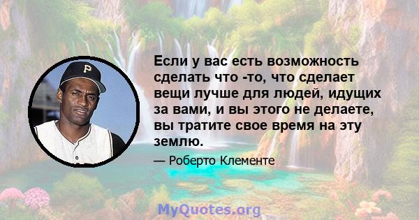 Если у вас есть возможность сделать что -то, что сделает вещи лучше для людей, идущих за вами, и вы этого не делаете, вы тратите свое время на эту землю.