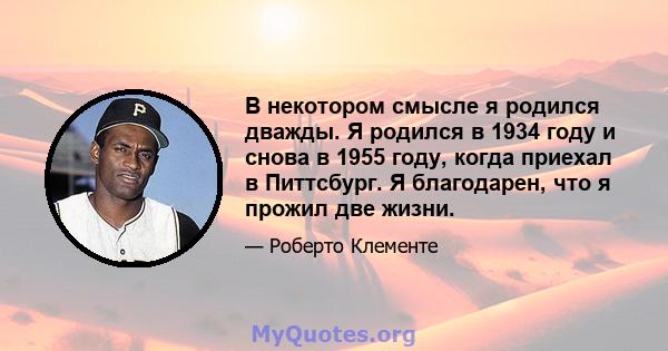 В некотором смысле я родился дважды. Я родился в 1934 году и снова в 1955 году, когда приехал в Питтсбург. Я благодарен, что я прожил две жизни.