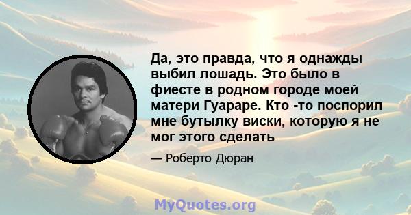 Да, это правда, что я однажды выбил лошадь. Это было в фиесте в родном городе моей матери Гуараре. Кто -то поспорил мне бутылку виски, которую я не мог этого сделать