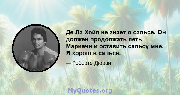 Де Ла Хойя не знает о сальсе. Он должен продолжать петь Мариачи и оставить сальсу мне. Я хорош в сальсе.