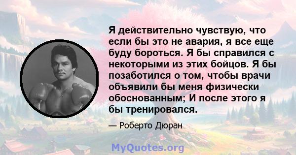 Я действительно чувствую, что если бы это не авария, я все еще буду бороться. Я бы справился с некоторыми из этих бойцов. Я бы позаботился о том, чтобы врачи объявили бы меня физически обоснованным; И после этого я бы