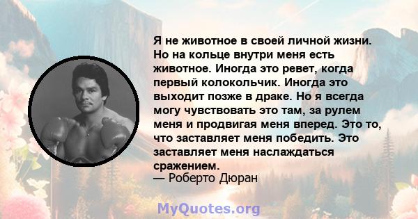 Я не животное в своей личной жизни. Но на кольце внутри меня есть животное. Иногда это ревет, когда первый колокольчик. Иногда это выходит позже в драке. Но я всегда могу чувствовать это там, за рулем меня и продвигая