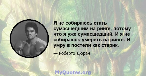 Я не собираюсь стать сумасшедшим на ринге, потому что я уже сумасшедший. И я не собираюсь умереть на ринге. Я умру в постели как старик.