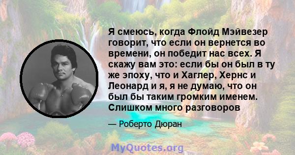 Я смеюсь, когда Флойд Мэйвезер говорит, что если он вернется во времени, он победит нас всех. Я скажу вам это: если бы он был в ту же эпоху, что и Хаглер, Хернс и Леонард и я, я не думаю, что он был бы таким громким