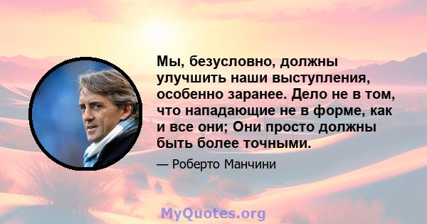 Мы, безусловно, должны улучшить наши выступления, особенно заранее. Дело не в том, что нападающие не в форме, как и все они; Они просто должны быть более точными.