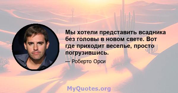 Мы хотели представить всадника без головы в новом свете. Вот где приходит веселье, просто погрузившись.