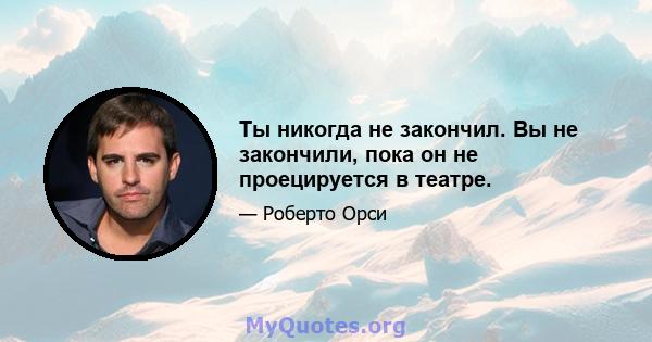 Ты никогда не закончил. Вы не закончили, пока он не проецируется в театре.