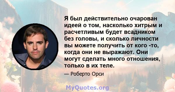 Я был действительно очарован идеей о том, насколько хитрым и расчетливым будет всадником без головы, и сколько личности вы можете получить от кого -то, когда они не выражают. Они могут сделать много отношения, только в