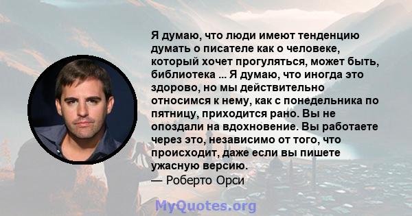 Я думаю, что люди имеют тенденцию думать о писателе как о человеке, который хочет прогуляться, может быть, библиотека ... Я думаю, что иногда это здорово, но мы действительно относимся к нему, как с понедельника по