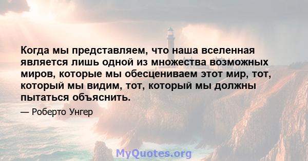 Когда мы представляем, что наша вселенная является лишь одной из множества возможных миров, которые мы обесцениваем этот мир, тот, который мы видим, тот, который мы должны пытаться объяснить.