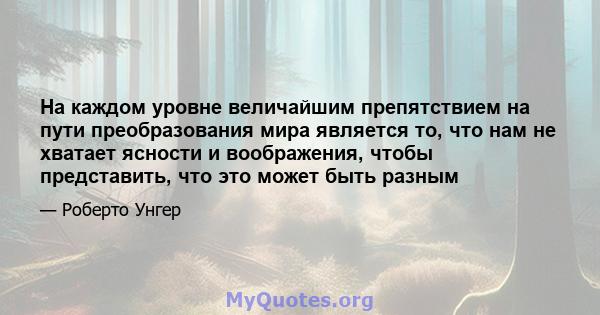 На каждом уровне величайшим препятствием на пути преобразования мира является то, что нам не хватает ясности и воображения, чтобы представить, что это может быть разным